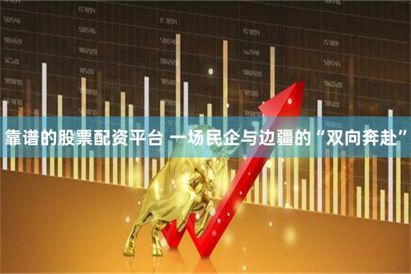 靠谱的股票配资平台 一场民企与边疆的“双向奔赴”