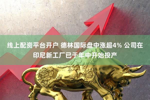线上配资平台开户 德林国际盘中涨超4% 公司在印尼新工厂已于年中开始投产