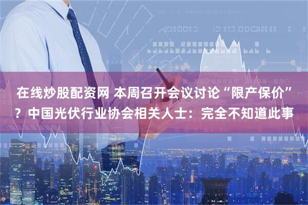 在线炒股配资网 本周召开会议讨论“限产保价”？中国光伏行业协会相关人士：完全不知道此事
