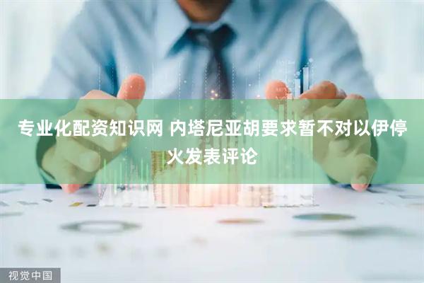 专业化配资知识网 内塔尼亚胡要求暂不对以伊停火发表评论