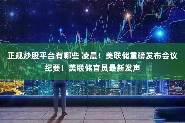 正规炒股平台有哪些 凌晨！美联储重磅发布会议纪要！美联储官员最新发声