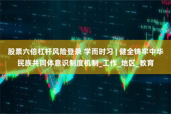 股票六倍杠杆风险登录 学而时习 | 健全铸牢中华民族共同体意识制度机制_工作_地区_教育