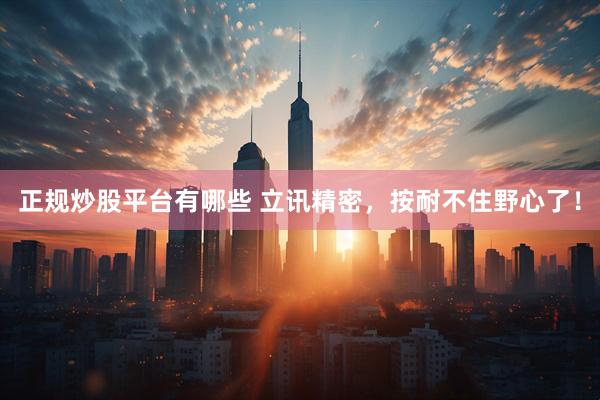正规炒股平台有哪些 立讯精密，按耐不住野心了！