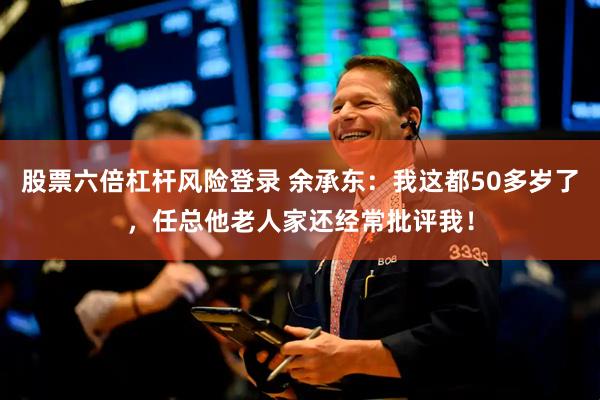 股票六倍杠杆风险登录 余承东：我这都50多岁了，任总他老人家还经常批评我！