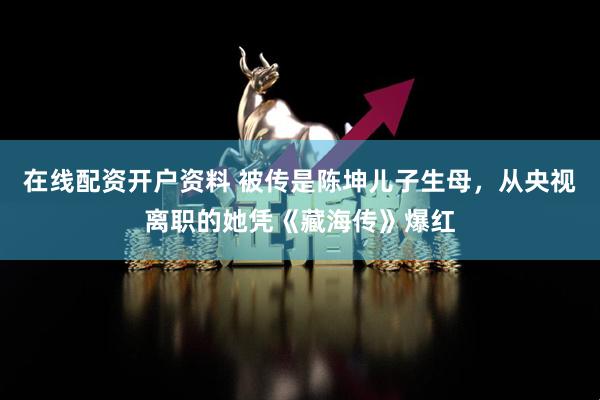 在线配资开户资料 被传是陈坤儿子生母，从央视离职的她凭《藏海传》爆红