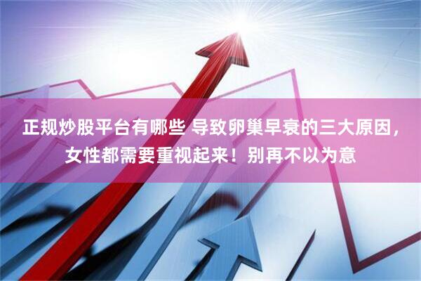 正规炒股平台有哪些 导致卵巢早衰的三大原因，女性都需要重视起来！别再不以为意