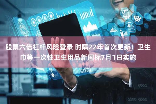 股票六倍杠杆风险登录 时隔22年首次更新！卫生巾等一次性卫生用品新国标7月1日实施