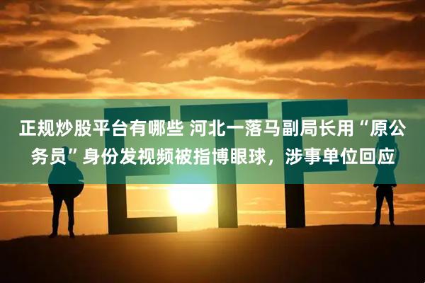 正规炒股平台有哪些 河北一落马副局长用“原公务员”身份发视频被指博眼球，涉事单位回应