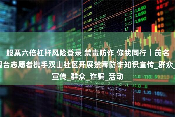 股票六倍杠杆风险登录 禁毒防诈 你我同行丨茂名市广播电视台志愿者携手双山社区开展禁毒防诈知识宣传_群众_诈骗_活动