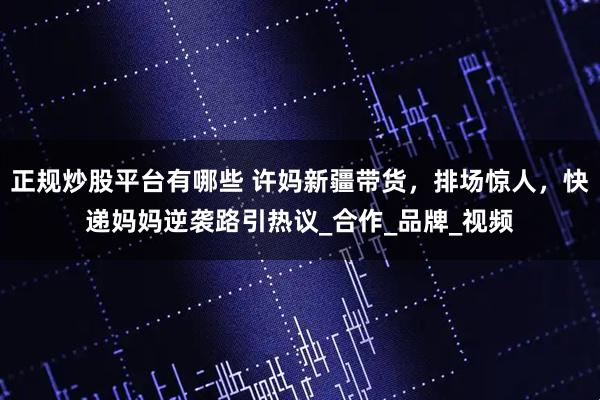 正规炒股平台有哪些 许妈新疆带货，排场惊人，快递妈妈逆袭路引热议_合作_品牌_视频