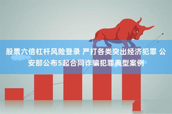 股票六倍杠杆风险登录 严打各类突出经济犯罪 公安部公布5起合同诈骗犯罪典型案例