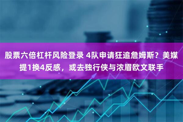 股票六倍杠杆风险登录 4队申请狂追詹姆斯？美媒提1换4反感，或去独行侠与浓眉欧文联手