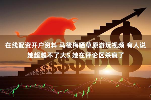 在线配资开户资料 马筱梅晒草原游玩视频 有人说她超越不了大S 她在评论区杀疯了