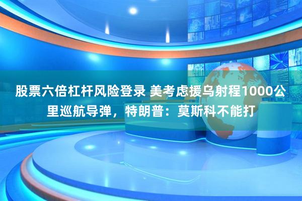 股票六倍杠杆风险登录 美考虑援乌射程1000公里巡航导弹，特朗普：莫斯科不能打