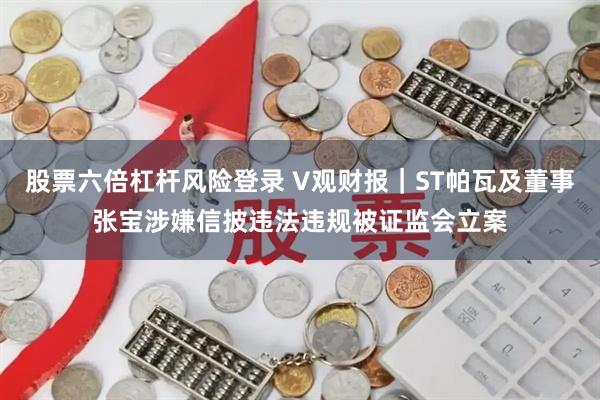 股票六倍杠杆风险登录 V观财报｜ST帕瓦及董事张宝涉嫌信披违法违规被证监会立案