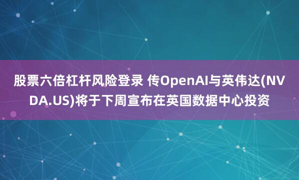 股票六倍杠杆风险登录 传OpenAI与英伟达(NVDA.US)将于下周宣布在英国数据中心投资