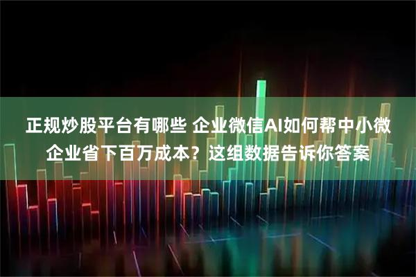 正规炒股平台有哪些 企业微信AI如何帮中小微企业省下百万成本？这组数据告诉你答案