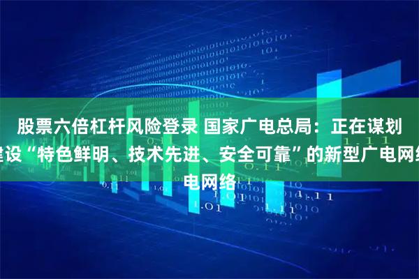 股票六倍杠杆风险登录 国家广电总局：正在谋划建设“特色鲜明、技术先进、安全可靠”的新型广电网络