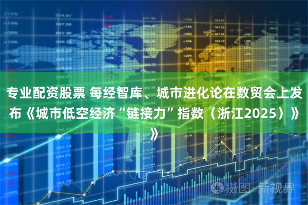 专业配资股票 每经智库、城市进化论在数贸会上发布《城市低空经济“链接力”指数（浙江2025）》