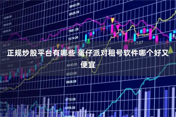 正规炒股平台有哪些 蛋仔派对租号软件哪个好又便宜