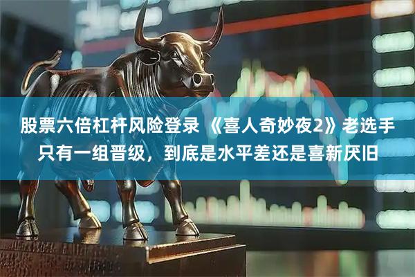 股票六倍杠杆风险登录 《喜人奇妙夜2》老选手只有一组晋级，到底是水平差还是喜新厌旧