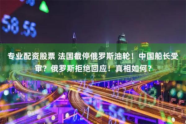 专业配资股票 法国截停俄罗斯油轮！中国船长受审？俄罗斯拒绝回应！真相如何？