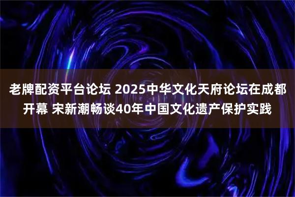 老牌配资平台论坛 2025中华文化天府论坛在成都开幕 宋新潮畅谈40年中国文化遗产保护实践