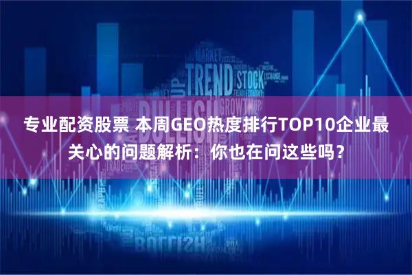 专业配资股票 本周GEO热度排行TOP10企业最关心的问题解析：你也在问这些吗？