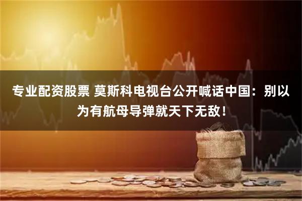 专业配资股票 莫斯科电视台公开喊话中国：别以为有航母导弹就天下无敌！