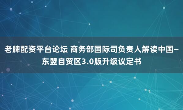 老牌配资平台论坛 商务部国际司负责人解读中国—东盟自贸区3.0版升级议定书