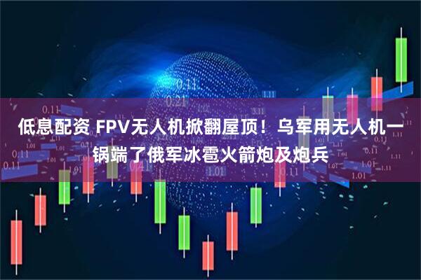 低息配资 FPV无人机掀翻屋顶！乌军用无人机一锅端了俄军冰雹火箭炮及炮兵