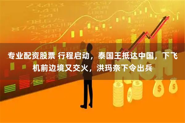 专业配资股票 行程启动，泰国王抵达中国，下飞机前边境又交火，洪玛奈下令出兵