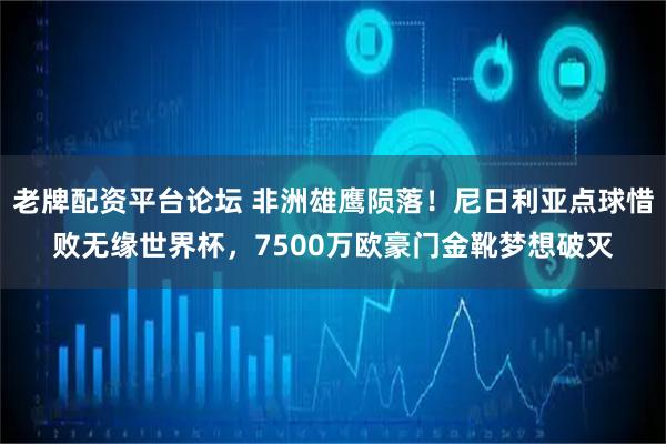老牌配资平台论坛 非洲雄鹰陨落！尼日利亚点球惜败无缘世界杯，7500万欧豪门金靴梦想破灭