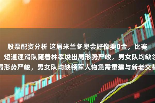 股票配资分析 这届米兰冬奥会好像要0金，比赛纠结纷繁夺金希望渺茫，短道速滑队随着林孝埈出局形势严峻，男女队均缺领军人物急需重建与新老交替
