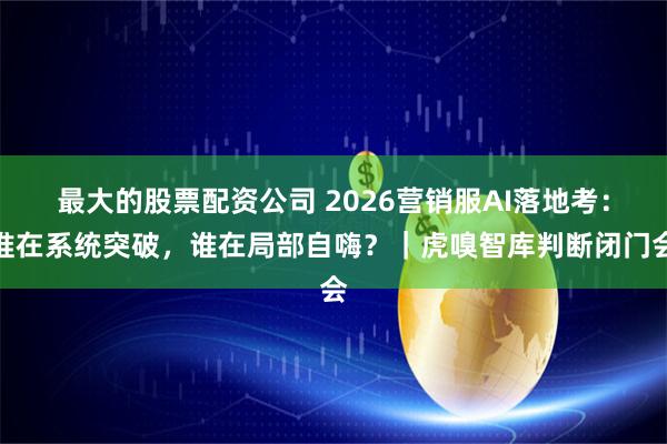 最大的股票配资公司 2026营销服AI落地考：谁在系统突破，谁在局部自嗨？｜虎嗅智库判断闭门会