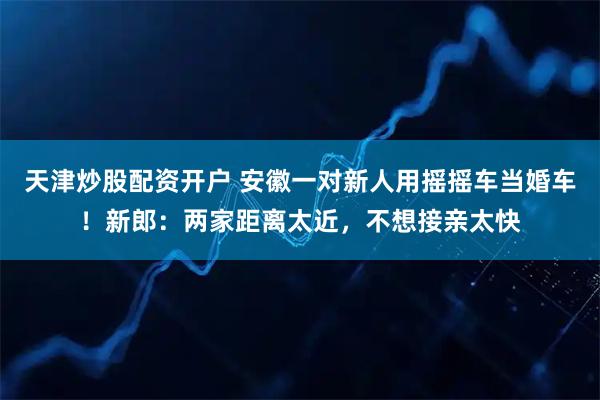 天津炒股配资开户 安徽一对新人用摇摇车当婚车!新郎:两家距离太近,不想接亲太快