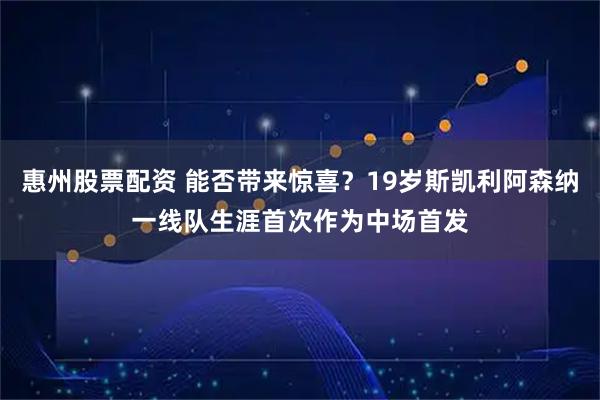 惠州股票配资 能否带来惊喜？19岁斯凯利阿森纳一线队生涯首次作为中场首发