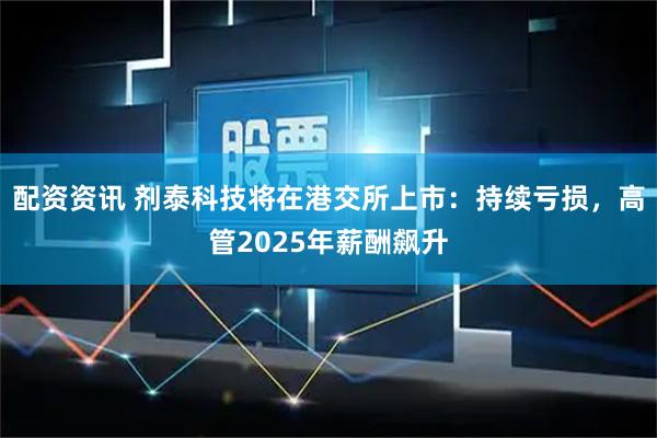 配资资讯 剂泰科技将在港交所上市：持续亏损，高管2025年薪酬飙升