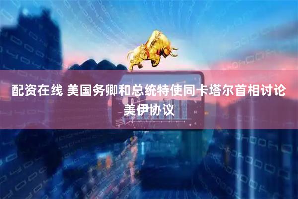 配资在线 美国务卿和总统特使同卡塔尔首相讨论美伊协议