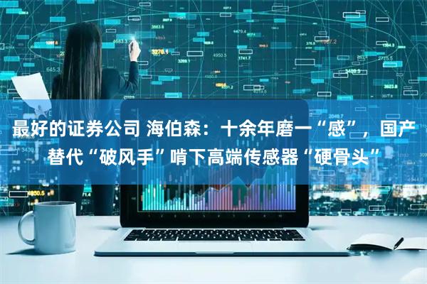 最好的证券公司 海伯森：十余年磨一“感”，国产替代“破风手”啃下高端传感器“硬骨头”
