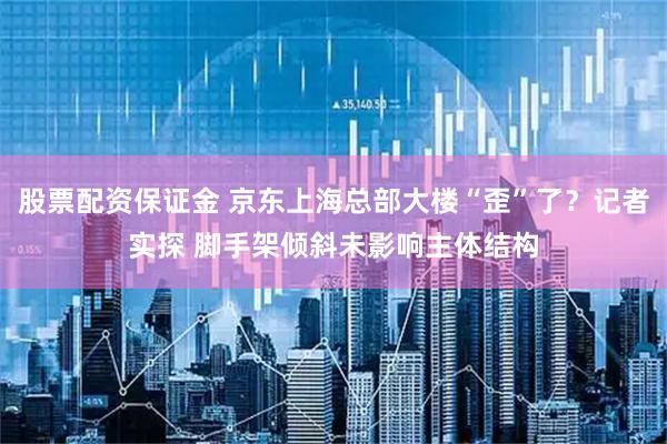 股票配资保证金 京东上海总部大楼“歪”了？记者实探 脚手架倾斜未影响主体结构