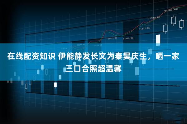 在线配资知识 伊能静发长文为秦昊庆生，晒一家三口合照超温馨