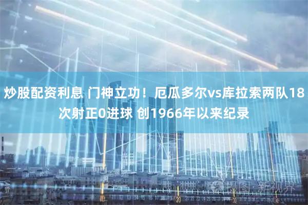 炒股配资利息 门神立功！厄瓜多尔vs库拉索两队18次射正0进球 创1966年以来纪录