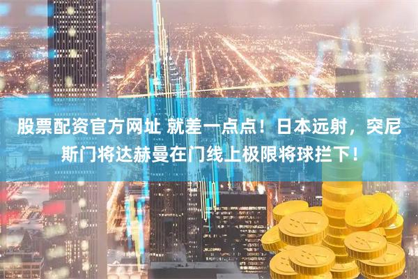 股票配资官方网址 就差一点点！日本远射，突尼斯门将达赫曼在门线上极限将球拦下！