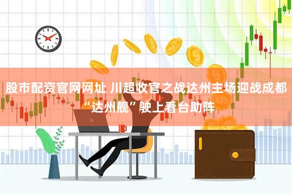 股市配资官网网址 川超收官之战达州主场迎战成都 “达州舰”驶上看台助阵