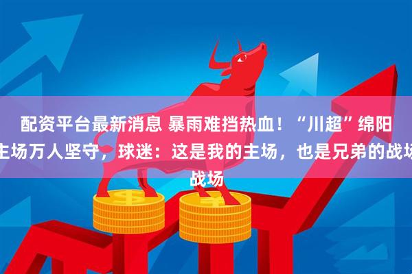 配资平台最新消息 暴雨难挡热血！“川超”绵阳主场万人坚守，球迷：这是我的主场，也是兄弟的战场