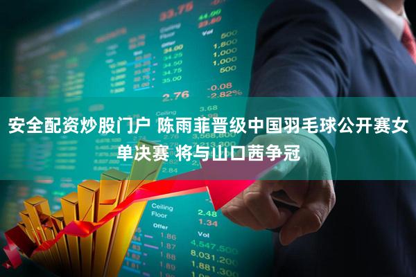 安全配资炒股门户 陈雨菲晋级中国羽毛球公开赛女单决赛 将与山口茜争冠
