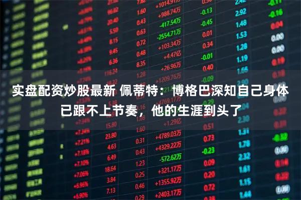 实盘配资炒股最新 佩蒂特：博格巴深知自己身体已跟不上节奏，他的生涯到头了