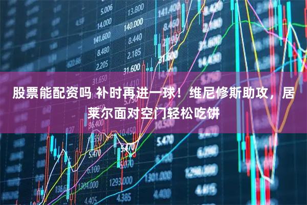 股票能配资吗 补时再进一球！维尼修斯助攻，居莱尔面对空门轻松吃饼