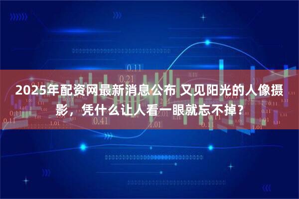 2025年配资网最新消息公布 又见阳光的人像摄影，凭什么让人看一眼就忘不掉？